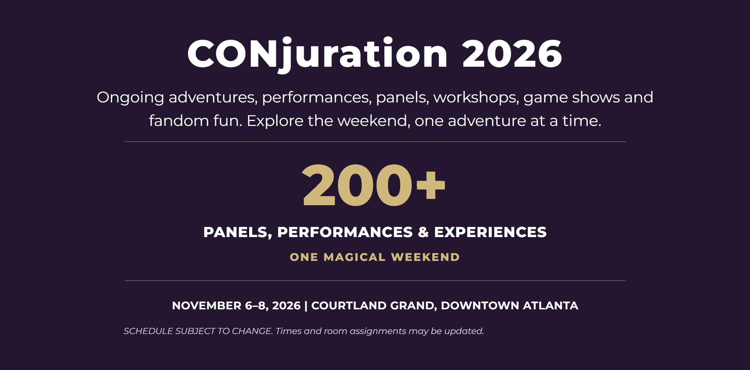 CONjuration 2026 Ongoing adventures, performances, panels, workshops, game shows and fandom fun. Explore the weekend, one adventure at a time.  200+ PANELS, PERFORMANCES & EXPERIENCES ONE MAGICAL WEEKEND NOVEMBER 6–8, 2026 | COURTLAND GRAND, DOWNTOWN ATLANTA  SCHEDULE SUBJECT TO CHANGE. Times and room assignments may be updated.